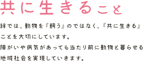 共に生きること　絆では、動物を『飼う』のではなく、『共に生きる』ことを大切にしています。 障がいや病気があっても当たり前に動物と暮らせる地域社会を実現していきます。